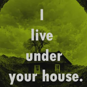 I live under your house.